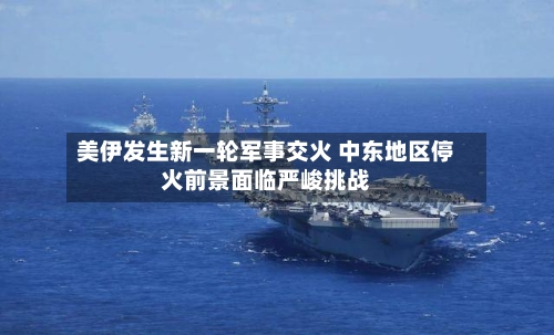 美伊发生新一轮军事交火 中东地区停火前景面临严峻挑战