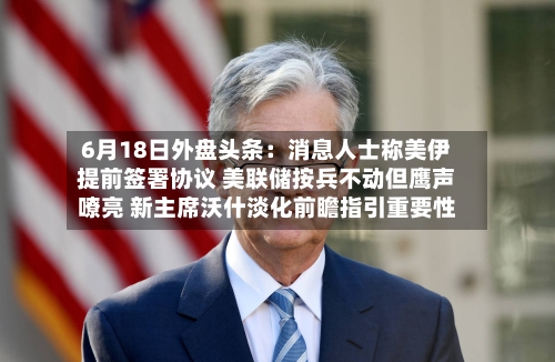 6月18日外盘头条：消息人士称美伊提前签署协议 美联储按兵不动但鹰声嘹亮 新主席沃什淡化前瞻指引重要性
