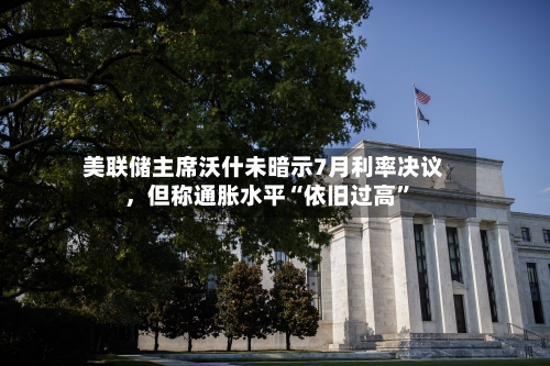 美联储主席沃什未暗示7月利率决议	，但称通胀水平“依旧过高”-第1张图片