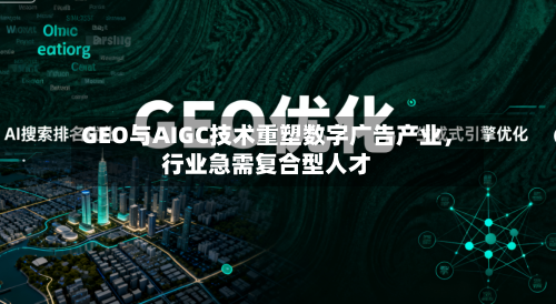 GEO与AIGC技术重塑数字广告产业,行业急需复合型人才