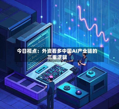今日视点:外资看多中国AI产业链的三重逻辑