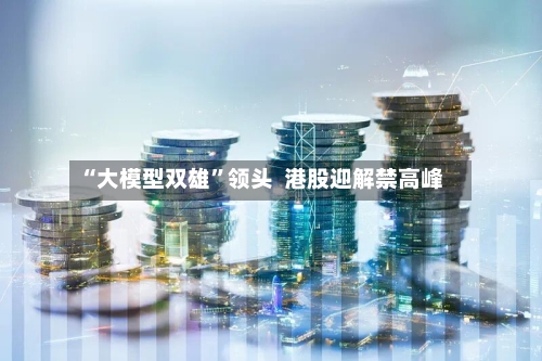 “大模型双雄”领头 港股迎解禁高峰