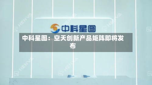 中科星图:空天创新产品矩阵即将发布
