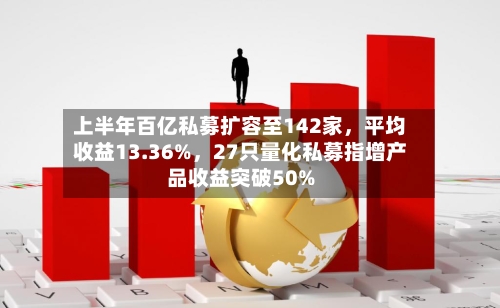 上半年百亿私募扩容至142家,平均收益13.36%,27只量化私募指增产品收益突破50%