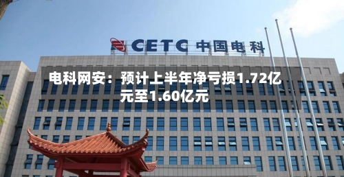 电科网安：预计上半年净亏损1.72亿元至1.60亿元