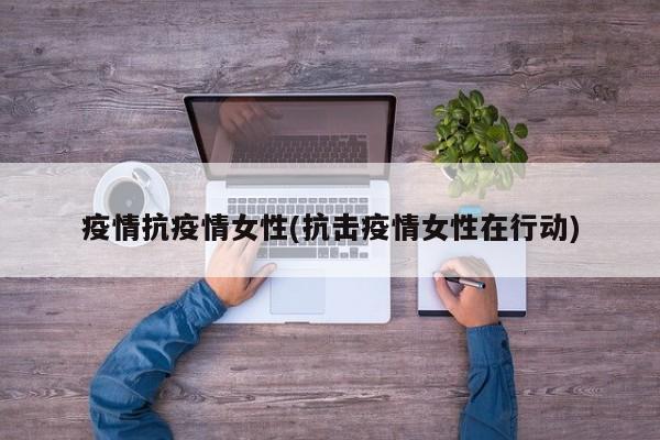 疫情抗疫情女性(抗击疫情女性在行动)