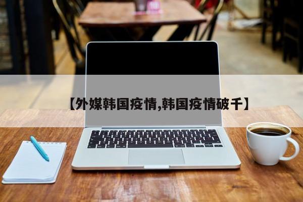 【外媒韩国疫情,韩国疫情破千】